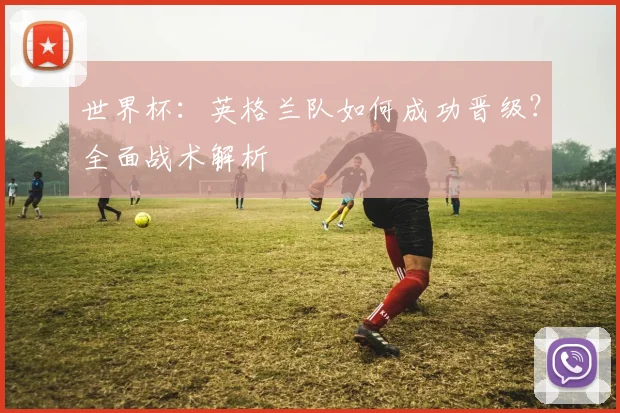 世界杯：英格兰队如何成功晋级？全面战术解析