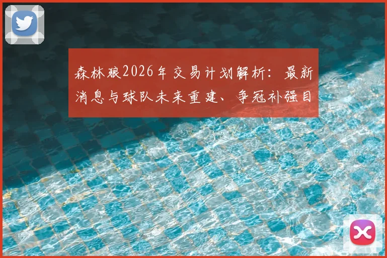 森林狼2026年交易计划解析：最新消息与球队未来重建、争冠补强目标深度探讨