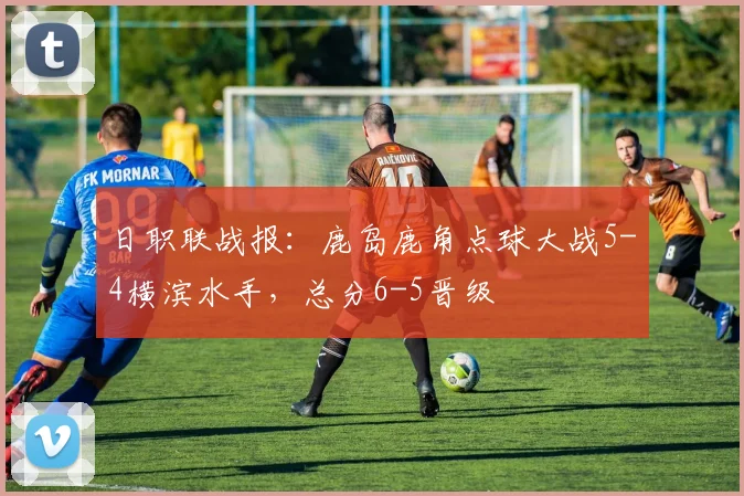 日职联战报:鹿岛鹿角点球大战5-4横滨水手,总分6-5晋级