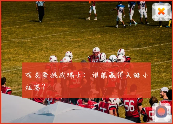 喀麦隆挑战瑞士：谁能赢得关键小组赛？